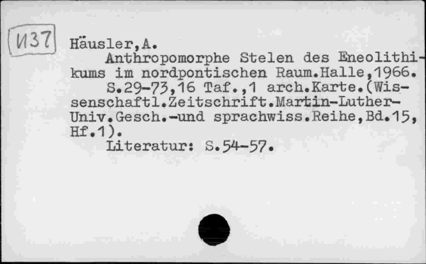 ﻿И 37 Häusler,А.	і
Anthropomorphe Stelen des Eneolithi-kums im nordpontischen Raum.Halle,1966.
S.29-75,16 Taf.,1 arch.Karte.(Wissenschaft 1. Zeitschrift.Martin-Luther-Univ. Ges ch. -und sprachwiss.Reihe,Bd.15, Hf.1).
Literatur: S.54-57*